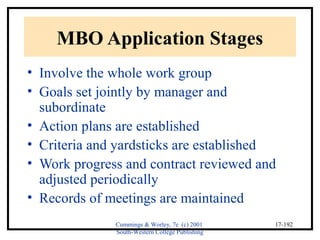 Cummings & Worley, 7e (c) 2001 
South-Western College Publishing 
17-192 
MBO Application Stages 
• Involve the whole work group 
• Goals set jointly by manager and 
subordinate 
• Action plans are established 
• Criteria and yardsticks are established 
• Work progress and contract reviewed and 
adjusted periodically 
• Records of meetings are maintained 
 