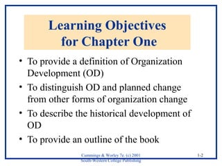 Cummings & Worley 7e. (c) 2001 
South-Western College Publishing 
1-2 
Learning Objectives 
for Chapter One 
• To provide a definition of Organization 
Development (OD) 
• To distinguish OD and planned change 
from other forms of organization change 
• To describe the historical development of 
OD 
• To provide an outline of the book 
 