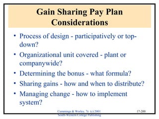 Cummings & Worley, 7e (c) 2001 
South-Western College Publishing 
17-200 
Gain Sharing Pay Plan 
Considerations 
• Process of design - participatively or top-down? 
• Organizational unit covered - plant or 
companywide? 
• Determining the bonus - what formula? 
• Sharing gains - how and when to distribute? 
• Managing change - how to implement 
system? 
 