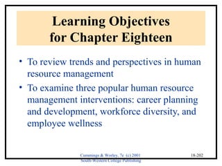 Cummings & Worley, 7e (c) 2001 
South-Western College Publishing 
18-202 
Learning Objectives 
for Chapter Eighteen 
• To review trends and perspectives in human 
resource management 
• To examine three popular human resource 
management interventions: career planning 
and development, workforce diversity, and 
employee wellness 
 