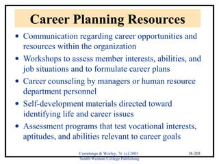 Cummings & Worley, 7e (c) 2001 
South-Western College Publishing 
18-205 
Career Planning Resources 
· Communication regarding career opportunities and 
resources within the organization 
· Workshops to assess member interests, abilities, and 
job situations and to formulate career plans 
· Career counseling by managers or human resource 
department personnel 
· Self-development materials directed toward 
identifying life and career issues 
· Assessment programs that test vocational interests, 
aptitudes, and abilities relevant to career goals 
 