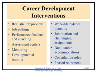 Cummings & Worley, 7e (c) 2001 
South-Western College Publishing 
18-207 
Career Development 
Interventions 
• Realistic job preview 
• Job pathing 
• Performance feedback 
and coaching 
• Assessment centers 
• Mentoring 
• Developmental 
training 
• Work-life balance 
planning 
• Job rotation and 
challenging 
assignments 
• Dual-career 
accommodations 
• Consultative roles 
• Phased retirement 
 