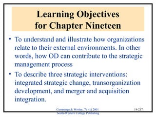 Cummings & Worley, 7e (c) 2001 
South-Western College Publishing 
19-217 
Learning Objectives 
for Chapter Nineteen 
• To understand and illustrate how organizations 
relate to their external environments. In other 
words, how OD can contribute to the strategic 
management process 
• To describe three strategic interventions: 
integrated strategic change, transorganization 
development, and merger and acquisition 
integration. 
 