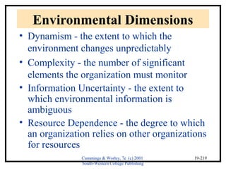 Cummings & Worley, 7e (c) 2001 
South-Western College Publishing 
19-219 
Environmental Dimensions 
• Dynamism - the extent to which the 
environment changes unpredictably 
• Complexity - the number of significant 
elements the organization must monitor 
• Information Uncertainty - the extent to 
which environmental information is 
ambiguous 
• Resource Dependence - the degree to which 
an organization relies on other organizations 
for resources 
 