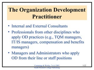 The Organization Development 
Cummings & Worley, 7e (c) 2001 
South-Western College Publishing 
3-22 
Practitioner 
• Internal and External Consultants 
• Professionals from other disciplines who 
apply OD practices (e.g., TQM managers, 
IT/IS managers, compensation and benefits 
managers) 
• Managers and Administrators who apply 
OD from their line or staff positions 
 