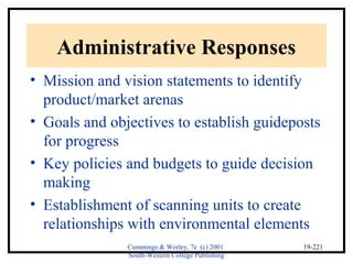 Cummings & Worley, 7e (c) 2001 
South-Western College Publishing 
19-221 
Administrative Responses 
• Mission and vision statements to identify 
product/market arenas 
• Goals and objectives to establish guideposts 
for progress 
• Key policies and budgets to guide decision 
making 
• Establishment of scanning units to create 
relationships with environmental elements 
 