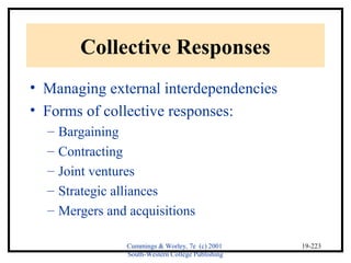 Cummings & Worley, 7e (c) 2001 
South-Western College Publishing 
19-223 
Collective Responses 
• Managing external interdependencies 
• Forms of collective responses: 
– Bargaining 
– Contracting 
– Joint ventures 
– Strategic alliances 
– Mergers and acquisitions 
 