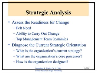 Cummings & Worley, 7e (c) 2001 
South-Western College Publishing 
19-226 
Strategic Analysis 
• Assess the Readiness for Change 
– Felt Need 
– Ability to Carry Out Change 
– Top Management Team Dynamics 
• Diagnose the Current Strategic Orientation 
– What is the organization’s current strategy? 
– What are the organization’s core processes? 
– How is the organization designed? 
 