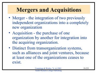 Cummings & Worley, 7e (c) 2001 
South-Western College Publishing 
19-235 
Mergers and Acquisitions 
• Merger - the integration of two previously 
independent organizations into a completely 
new organization 
• Acquisition - the purchase of one 
organization by another for integration into 
the acquiring organization. 
• Distinct from transorganization systems, 
such as alliances and joint ventures, because 
at least one of the organizations ceases to 
exist. 
 