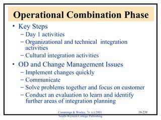 Operational Combination Phase 
• Key Steps 
- Day 1 activities 
- Organizational and technical integration 
Cummings & Worley, 7e (c) 2001 
South-Western College Publishing 
19-239 
activities 
- Cultural integration activities 
· OD and Change Management Issues 
- Implement changes quickly 
- Communicate 
- Solve problems together and focus on customer 
- Conduct an evaluation to learn and identify 
further areas of integration planning 
 