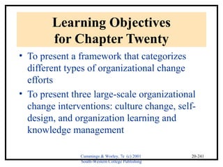 Cummings & Worley, 7e (c) 2001 
South-Western College Publishing 
20-241 
Learning Objectives 
for Chapter Twenty 
• To present a framework that categorizes 
different types of organizational change 
efforts 
• To present three large-scale organizational 
change interventions: culture change, self-design, 
and organization learning and 
knowledge management 
 