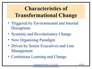 Cummings & Worley, 7e (c) 2001 
South-Western College Publishing 
20-242 
Characteristics of 
Transformational Change 
• Triggered by Environmental and Internal 
Disruptions 
• Systemic and Revolutionary Change 
• New Organizing Paradigm 
• Driven by Senior Executives and Line 
Management 
• Continuous Learning and Change 
 