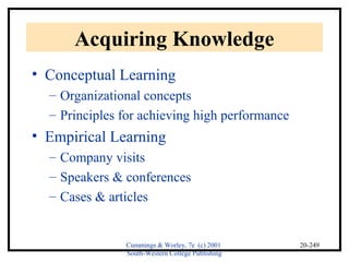 Cummings & Worley, 7e (c) 2001 
South-Western College Publishing 
20-249 
Acquiring Knowledge 
• Conceptual Learning 
– Organizational concepts 
– Principles for achieving high performance 
• Empirical Learning 
– Company visits 
– Speakers & conferences 
– Cases & articles 
 