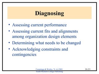 Cummings & Worley, 7e (c) 2001 
South-Western College Publishing 
20-251 
Diagnosing 
• Assessing current performance 
• Assessing current fits and alignments 
among organization design elements 
• Determining what needs to be changed 
• Acknowledging constraints and 
contingencies 
 