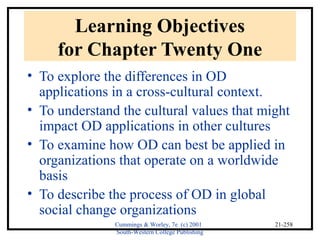 Cummings & Worley, 7e (c) 2001 
South-Western College Publishing 
21-258 
Learning Objectives 
for Chapter Twenty One 
• To explore the differences in OD 
applications in a cross-cultural context. 
• To understand the cultural values that might 
impact OD applications in other cultures 
• To examine how OD can best be applied in 
organizations that operate on a worldwide 
basis 
• To describe the process of OD in global 
social change organizations 
 