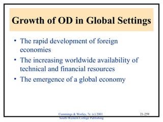 Growth of OD in Global Settings 
• The rapid development of foreign 
economies 
• The increasing worldwide availability of 
technical and financial resources 
• The emergence of a global economy 
Cummings & Worley, 7e (c) 2001 
South-Western College Publishing 
21-259 
 