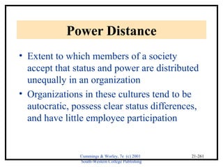 Cummings & Worley, 7e (c) 2001 
South-Western College Publishing 
21-261 
Power Distance 
• Extent to which members of a society 
accept that status and power are distributed 
unequally in an organization 
• Organizations in these cultures tend to be 
autocratic, possess clear status differences, 
and have little employee participation 
 