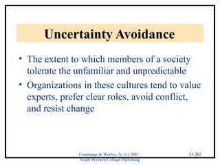 Cummings & Worley, 7e (c) 2001 
South-Western College Publishing 
21-262 
Uncertainty Avoidance 
• The extent to which members of a society 
tolerate the unfamiliar and unpredictable 
• Organizations in these cultures tend to value 
experts, prefer clear roles, avoid conflict, 
and resist change 
 