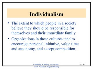 Cummings & Worley, 7e (c) 2001 
South-Western College Publishing 
21-263 
Individualism 
• The extent to which people in a society 
believe they should be responsible for 
themselves and their immediate family 
• Organizations in these cultures tend to 
encourage personal initiative, value time 
and autonomy, and accept competition 
 