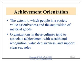 Cummings & Worley, 7e (c) 2001 
South-Western College Publishing 
21-264 
Achievement Orientation 
• The extent to which people in a society 
value assertiveness and the acquisition of 
material goods 
• Organizations in these cultures tend to 
associate achievement with wealth and 
recognition, value decisiveness, and support 
clear sex roles 
 
