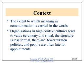 Cummings & Worley, 7e (c) 2001 
South-Western College Publishing 
21-265 
Context 
• The extent to which meaning in 
communication is carried in the words 
• Organizations in high context cultures tend 
to value ceremony and ritual, the structure 
is less formal, there are fewer written 
policies, and people are often late for 
appointments 
 