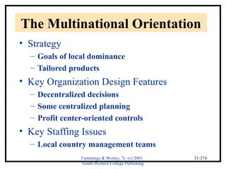The Multinational Orientation 
• Strategy 
Cummings & Worley, 7e (c) 2001 
South-Western College Publishing 
21-274 
– Goals of local dominance 
– Tailored products 
• Key Organization Design Features 
– Decentralized decisions 
– Some centralized planning 
– Profit center-oriented controls 
• Key Staffing Issues 
– Local country management teams 
 