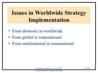 Issues in Worldwide Strategy 
Cummings & Worley, 7e (c) 2001 
South-Western College Publishing 
21-278 
Implementation 
• From domestic to worldwide 
• From global to transnational 
• From multinational to transnational 
 