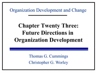 Organization Development and Change 
Chapter Twenty Three: 
Future Directions in 
Organization Development 
Thomas G. Cummings 
Christopher G. Worley 
 