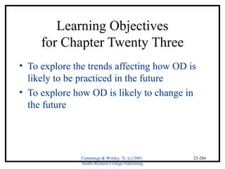 Cummings & Worley, 7e (c) 2001 
South-Western College Publishing 
23-286 
Learning Objectives 
for Chapter Twenty Three 
• To explore the trends affecting how OD is 
likely to be practiced in the future 
• To explore how OD is likely to change in 
the future 
 