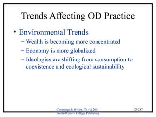 Trends Affecting OD Practice 
• Environmental Trends 
- Wealth is becoming more concentrated 
- Economy is more globalized 
- Ideologies are shifting from consumption to 
Cummings & Worley, 7e (c) 2001 
South-Western College Publishing 
23-287 
coexistence and ecological sustainability 
 