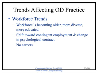 Trends Affecting OD Practice 
Cummings & Worley, 7e (c) 2001 
South-Western College Publishing 
23-288 
· Workforce Trends 
- Workforce is becoming older, more diverse, 
more educated 
- Shift toward contingent employment & change 
in psychological contract 
- No careers 
 