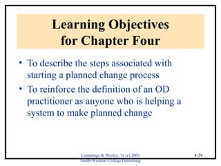 Cummings & Worley, 7e (c) 2001 
South-Western College Publishing 
4-29 
Learning Objectives 
for Chapter Four 
• To describe the steps associated with 
starting a planned change process 
• To reinforce the definition of an OD 
practitioner as anyone who is helping a 
system to make planned change 
 