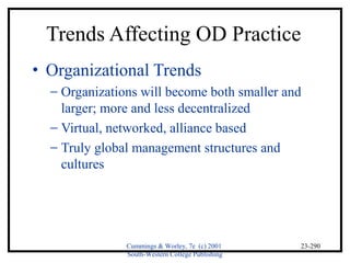 Trends Affecting OD Practice 
· Organizational Trends 
- Organizations will become both smaller and 
Cummings & Worley, 7e (c) 2001 
South-Western College Publishing 
23-290 
larger; more and less decentralized 
- Virtual, networked, alliance based 
- Truly global management structures and 
cultures 
 