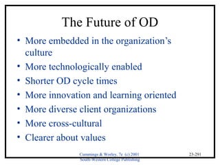 Cummings & Worley, 7e (c) 2001 
South-Western College Publishing 
23-291 
The Future of OD 
• More embedded in the organization’s 
culture 
• More technologically enabled 
• Shorter OD cycle times 
• More innovation and learning oriented 
• More diverse client organizations 
• More cross-cultural 
• Clearer about values 
