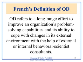 French’s Definition of OD 
OD refers to a long-range effort to 
improve an organization’s problem-solving 
capabilities and its ability to 
cope with changes in its external 
environment with the help of external 
Cummings & Worley 7e. (c) 2001 
South-Western College Publishing 
1-4 
or internal behavioral-scientist 
consultants. 
 