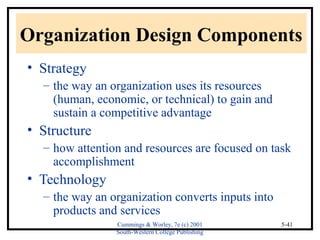 Organization Design Components 
• Strategy 
– the way an organization uses its resources 
(human, economic, or technical) to gain and 
sustain a competitive advantage 
• Structure 
– how attention and resources are focused on task 
Cummings & Worley, 7e (c) 2001 
South-Western College Publishing 
5-41 
accomplishment 
• Technology 
– the way an organization converts inputs into 
products and services 
 