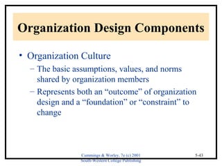 Organization Design Components 
• Organization Culture 
– The basic assumptions, values, and norms 
shared by organization members 
– Represents both an “outcome” of organization 
design and a “foundation” or “constraint” to 
change 
Cummings & Worley, 7e (c) 2001 
South-Western College Publishing 
5-43 
 