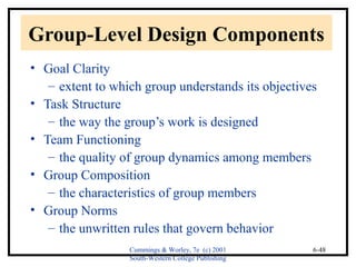Group-Level Design Components 
• Goal Clarity 
– extent to which group understands its objectives 
Cummings & Worley, 7e (c) 2001 
South-Western College Publishing 
6-48 
• Task Structure 
– the way the group’s work is designed 
• Team Functioning 
– the quality of group dynamics among members 
• Group Composition 
– the characteristics of group members 
• Group Norms 
– the unwritten rules that govern behavior 
 