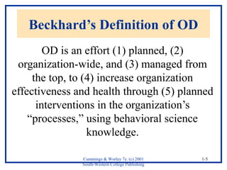 Beckhard’s Definition of OD 
OD is an effort (1) planned, (2) 
organization-wide, and (3) managed from 
the top, to (4) increase organization 
effectiveness and health through (5) planned 
Cummings & Worley 7e. (c) 2001 
South-Western College Publishing 
1-5 
interventions in the organization’s 
“processes,” using behavioral science 
knowledge. 
 
