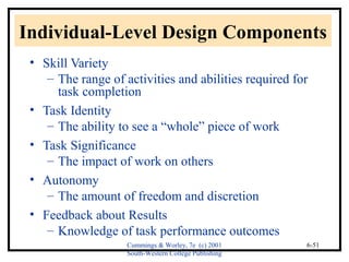 Individual-Level Design Components 
• Skill Variety 
– The range of activities and abilities required for 
task completion 
Cummings & Worley, 7e (c) 2001 
South-Western College Publishing 
6-51 
• Task Identity 
– The ability to see a “whole” piece of work 
• Task Significance 
– The impact of work on others 
• Autonomy 
– The amount of freedom and discretion 
• Feedback about Results 
– Knowledge of task performance outcomes 
 