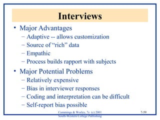 Cummings & Worley, 7e (c) 2001 
South-Western College Publishing 
7-59 
Interviews 
• Major Advantages 
– Adaptive -- allows customization 
– Source of “rich” data 
– Empathic 
– Process builds rapport with subjects 
• Major Potential Problems 
– Relatively expensive 
– Bias in interviewer responses 
– Coding and interpretation can be difficult 
– Self-report bias possible 
 