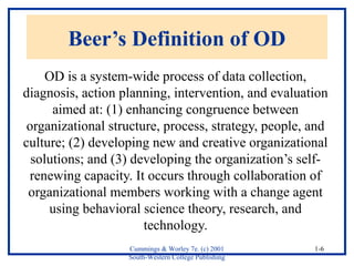 Cummings & Worley 7e. (c) 2001 
South-Western College Publishing 
1-6 
Beer’s Definition of OD 
OD is a system-wide process of data collection, 
diagnosis, action planning, intervention, and evaluation 
aimed at: (1) enhancing congruence between 
organizational structure, process, strategy, people, and 
culture; (2) developing new and creative organizational 
solutions; and (3) developing the organization’s self-renewing 
capacity. It occurs through collaboration of 
organizational members working with a change agent 
using behavioral science theory, research, and 
technology. 
 