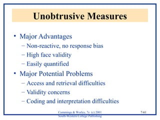 Cummings & Worley, 7e (c) 2001 
South-Western College Publishing 
7-61 
Unobtrusive Measures 
• Major Advantages 
– Non-reactive, no response bias 
– High face validity 
– Easily quantified 
• Major Potential Problems 
– Access and retrieval difficulties 
– Validity concerns 
– Coding and interpretation difficulties 
 