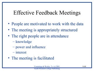 Effective Feedback Meetings 
• People are motivated to work with the data 
• The meeting is appropriately structured 
• The right people are in attendance 
– knowledge 
– power and influence 
– interest 
• The meeting is facilitated 
Cummings & Worley, 7e (c) 2001 
South-Western College Publishing 
8-68 
 