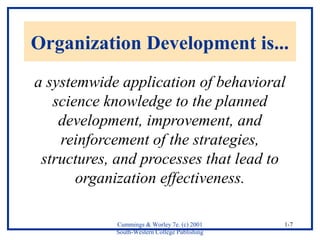 Organization Development is... 
a systemwide application of behavioral 
Cummings & Worley 7e. (c) 2001 
South-Western College Publishing 
1-7 
science knowledge to the planned 
development, improvement, and 
reinforcement of the strategies, 
structures, and processes that lead to 
organization effectiveness. 
 