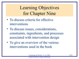 Cummings & Worley, 7e (c) 2001 
South-Western College Publishing 
9-72 
Learning Objectives 
for Chapter Nine 
• To discuss criteria for effective 
interventions 
• To discuss issues, considerations, 
constraints, ingredients, and processes 
associated with intervention design 
• To give an overview of the various 
interventions used in the book 
 
