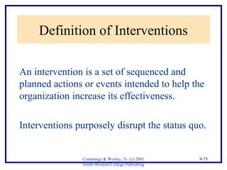 Cummings & Worley, 7e (c) 2001 
South-Western College Publishing 
9-73 
Definition of Interventions 
An intervention is a set of sequenced and 
planned actions or events intended to help the 
organization increase its effectiveness. 
Interventions purposely disrupt the status quo. 
 