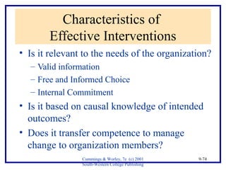 Cummings & Worley, 7e (c) 2001 
South-Western College Publishing 
9-74 
Characteristics of 
Effective Interventions 
• Is it relevant to the needs of the organization? 
– Valid information 
– Free and Informed Choice 
– Internal Commitment 
• Is it based on causal knowledge of intended 
outcomes? 
• Does it transfer competence to manage 
change to organization members? 
 