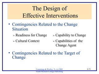  Readiness for Change  Capability to Change 
 Cultural Context  Capabilities of the 
Change Agent 
Cummings & Worley, 7e (c) 2001 
South-Western College Publishing 
9-75 
The Design of 
Effective Interventions 
• Contingencies Related to the Change 
Situation 
• Contingencies Related to the Target of 
Change 
 