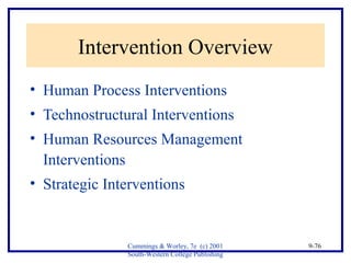 Cummings & Worley, 7e (c) 2001 
South-Western College Publishing 
9-76 
Intervention Overview 
• Human Process Interventions 
• Technostructural Interventions 
• Human Resources Management 
Interventions 
• Strategic Interventions 
 